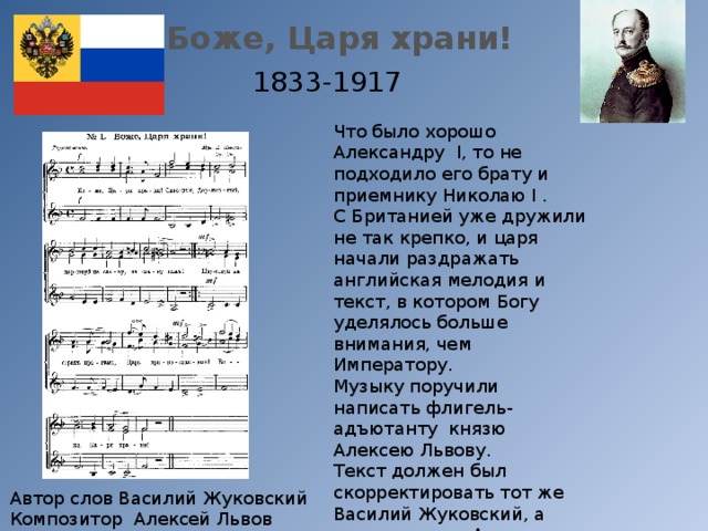 Боже, Царя храни! 1833-1917 Что было хорошо Александру I, то не подходило его брату и приемнику Николаю I . С Британией уже дружили не так крепко, и царя начали раздражать английская мелодия и текст, в котором Богу уделялось больше внимания, чем Императору. Музыку поручили написать флигель-адъютанту князю Алексею Львову. Текст должен был скорректировать тот же Василий Жуковский, а помогал ему – Александр Пушкин. Впервые прозвучал как гимн 25 декабря 1833 года Автор слов Василий Жуковский Композитор Алексей Львов 