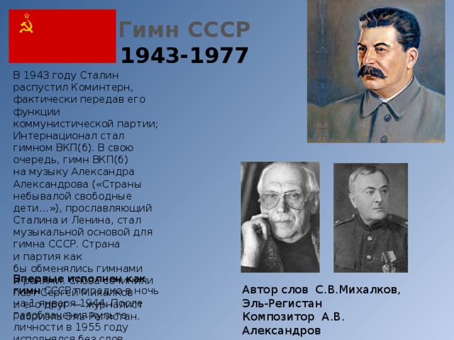 Гимн СССР  1943-1977 В 1943 году Сталин распустил Коминтерн, фактически передав его функции коммунистической партии; Интернационал стал гимном ВКП(б). В свою очередь, гимн ВКП(б) на музыку Александра Александрова («Страны небывалой свободные дети…»), прославляющий Сталина и Ленина, стал музыкальной основой для гимна СССР. Страна и партия как бы обменялись гимнами и ролями. Слова сочинили поэт Сергей Михалков и его друг — журналист Габриэль Эль-Регистан. Впервые исполнен как гимн  СССР по радио в ночь на 1 января 1944. После разоблачения культа личности в 1955 году исполнялся без слов.   Автор слов С.В.Михалков, Эль-Регистан Композитор А.В. Александров 