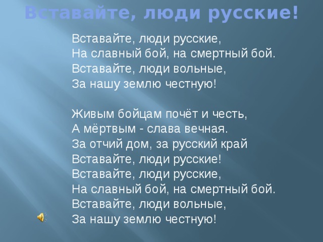 Вставайте, люди русские! Вставайте, люди русские,  На славный бой, на смертный бой.  Вставайте, люди вольные,  За нашу землю честную! Живым бойцам почёт и честь, А мёртвым - слава вечная.  За отчий дом, за русский край  Вставайте, люди русские! Вставайте, люди русские,  На славный бой, на смертный бой.  Вставайте, люди вольные,  За нашу землю честную! 