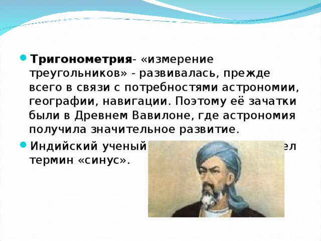 Тригонометрия - «измерение треугольников» - развивалась, прежде всего в связи с потребностями астрономии, географии, навигации. Поэтому её зачатки были в Древнем Вавилоне, где астрономия получила значительное развитие. Индийский ученый Ариабхат впервые ввел термин «синус». 