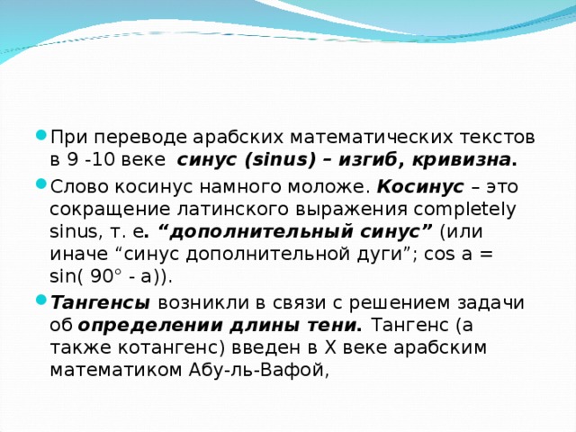 При переводе арабских математических текстов в 9 -10 веке синус (sinus) – изгиб, кривизна. Слово косинус намного моложе. Косинус – это сокращение латинского выражения completely sinus, т. е . “дополнительный синус” (или иначе “синус дополнительной дуги”; cos a = sin( 90° - a)). Тангенсы возникли в связи с решением задачи об определении длины тени. Тангенс (а также котангенс) введен в X веке арабским математиком Абу-ль-Вафой, 