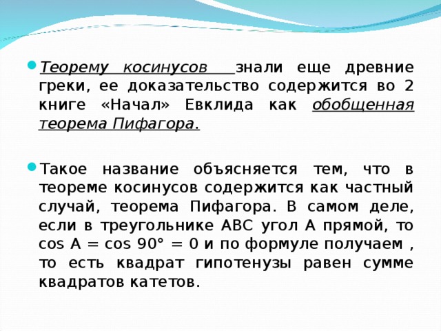 Теорему косинусов  знали еще древние греки, ее доказательство содержится во 2 книге «Начал» Евклида как обобщенная теорема Пифагора. Такое название объясняется тем, что в теореме косинусов содержится как частный случай, теорема Пифагора. В самом деле, если в треугольнике АВС угол А прямой, то соs А = соs 90° = 0 и по формуле получаем , то есть квадрат гипотенузы равен сумме квадратов катетов.  