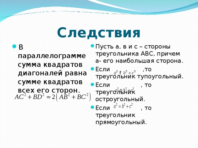 Следствия В параллелограмме сумма квадратов диагоналей равна сумме квадратов всех его сторон.  Пусть а, в и с – стороны треугольника АВС, причем а- его наибольшая сторона. Если ,то треугольник тупоугольный. Если , то треугольник остроугольный. Если , то треугольник прямоугольный.  