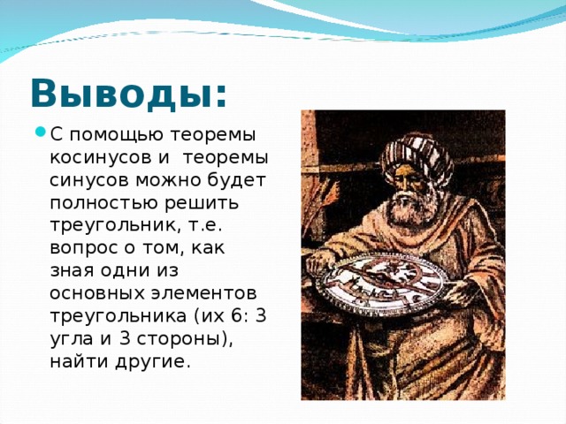 Выводы: С помощью теоремы косинусов и теоремы синусов можно будет полностью решить треугольник, т.е. вопрос о том, как зная одни из основных элементов треугольника (их 6: 3 угла и 3 стороны), найти другие.  