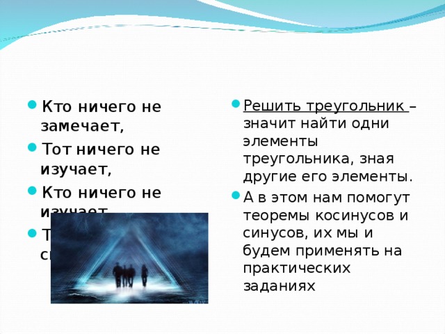 Кто ничего не замечает, Тот ничего не изучает, Кто ничего не изучает, Тот вечно хнычет и скучает.  Решить треугольник – значит найти одни элементы треугольника, зная другие его элементы. А в этом нам помогут теоремы косинусов и синусов, их мы и будем применять на практических заданиях 