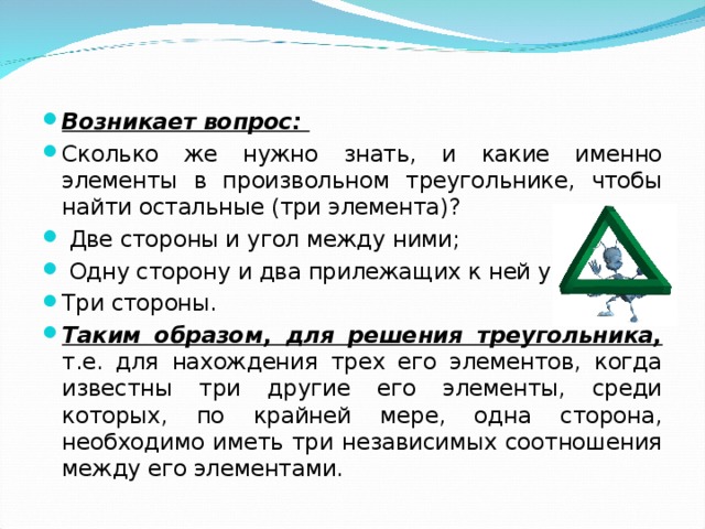 Возникает вопрос: Сколько же нужно знать, и какие именно элементы в произвольном треугольнике, чтобы найти остальные (три элемента)?  Две стороны и угол между ними;  Одну сторону и два прилежащих к ней угла; Три стороны. Таким образом, для решения треугольника, т.е. для нахождения трех его элементов, когда известны три другие его элементы, среди которых, по крайней мере, одна сторона, необходимо иметь три независимых соотношения между его элементами.  