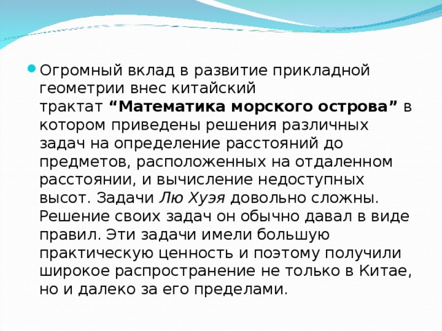 Огромный вклад в развитие прикладной геометрии внес китайский трактат  “Математика морского острова”  в котором приведены решения различных задач на определение расстояний до предметов, расположенных на отдаленном расстоянии, и вычисление недоступных высот. Задачи  Лю Хуэя  довольно сложны. Решение своих задач он обычно давал в виде правил. Эти задачи имели большую практическую ценность и поэтому получили широкое распространение не только в Китае, но и далеко за его пределами.  