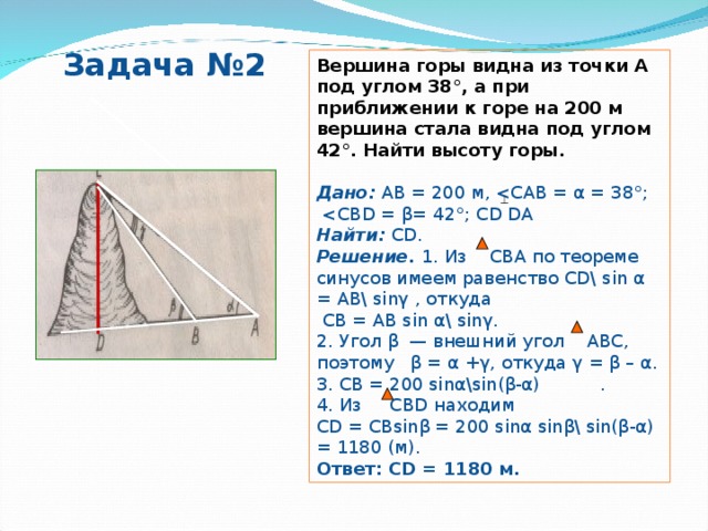 Задача №2 Вершина горы видна из точки А под углом 38°, а при приближении к горе на 200 м вершина стала видна под углом 42°. Найти высоту горы. Дано:  АВ = 200 м, Найти:  С D . Решение. 1. Из СВА по теореме синусов имеем равенство CD\ sin α = AB\ sin γ  , откуда  CB = AB sin α\ sin γ . 2. Угол β — внешний угол АВС, поэтому β = α +γ, откуда γ = β – α. 3. СВ = 200 sin α \sin( β - α )  . 4. Из    СВ D находим С D = СВ sin β = 200 sin α  sin β \ sin( β - α ) = 1180 (м). Ответ: С D = 1180 м. 