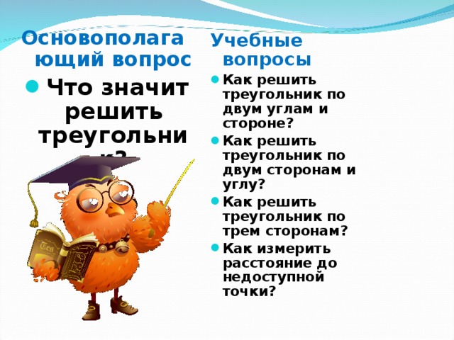 Основополагающий вопрос Что значит решить треугольник?    Учебные вопросы Как решить треугольник по двум углам и стороне? Как решить треугольник по двум сторонам и углу? Как решить треугольник по трем сторонам? Как измерить расстояние до недоступной точки? 