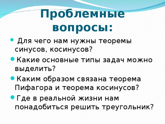 Проблемные вопросы:  Для чего нам нужны теоремы синусов, косинусов? Какие основные типы задач можно выделить? Каким образом связана теорема Пифагора и теорема косинусов? Где в реальной жизни нам понадобиться решить треугольник? 