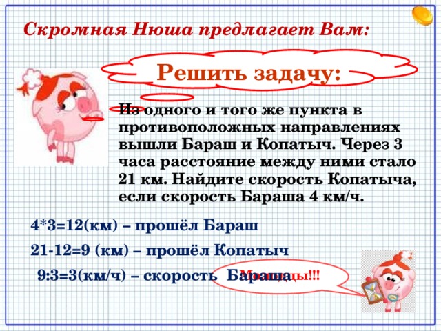  Скромная Нюша предлагает Вам: Решить задачу: Из одного и того же пункта в противоположных направлениях вышли Бараш и Копатыч. Через 3 часа расстояние между ними стало 21 км. Найдите скорость Копатыча, если скорость Бараша 4 км/ч. 4*3=12(км) – прошёл Бараш 21-12=9 (км) – прошёл Копатыч Молодцы!!! 9:3=3(км/ч) – скорость Бараша 