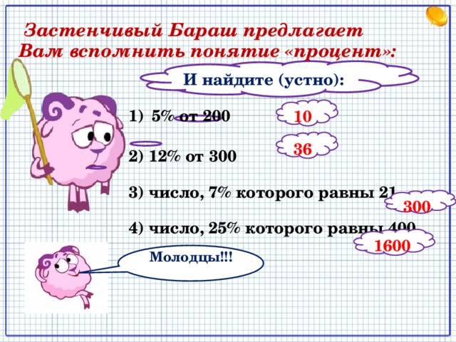  Застенчивый Бараш предлагает Вам вспомнить понятие «процент»: И найдите (устно):  10 5% от 200  2) 12% от 300  3) число, 7% которого равны 21  4) число, 25% которого равны 400   36  300  1600 Молодцы!!! 