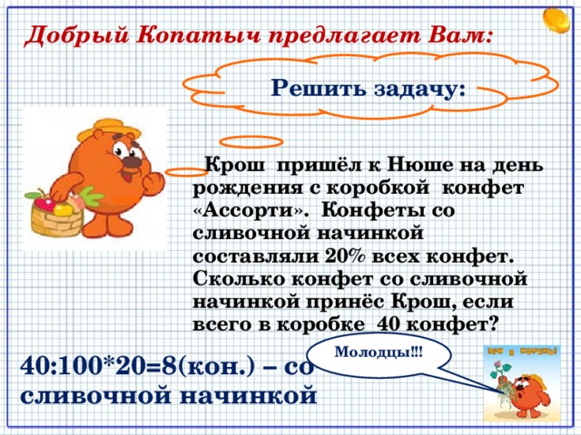  Добрый Копатыч предлагает Вам: Решить задачу:  Крош пришёл к Нюше на день рождения с коробкой конфет «Ассорти». Конфеты со сливочной начинкой составляли 20% всех конфет. Сколько конфет со сливочной начинкой принёс Крош, если всего в коробке 40 конфет? Молодцы!!! 40:100*20=8(кон.) – со сливочной начинкой 