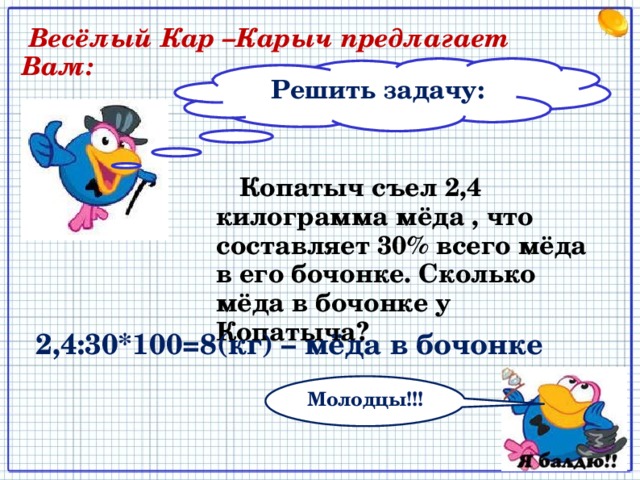  Весёлый Кар –Карыч предлагает Вам: Решить задачу:  Копатыч съел 2,4 килограмма мёда , что составляет 30% всего мёда в его бочонке. Сколько мёда в бочонке у Копатыча? 2,4:30*100=8(кг) – мёда в бочонке Молодцы!!! 