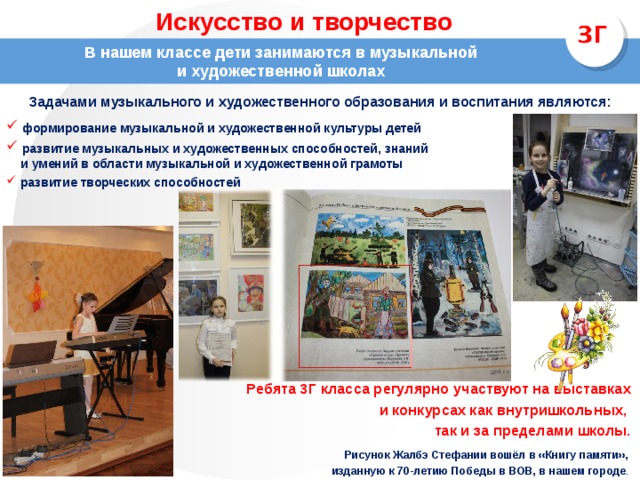 Искусство и творчество В нашем классе дети занимаются в музыкальной и художественной школах Задачами музыкального и художественного образования и воспитания являются:   формирование музыкальной и художественной культуры детей   развитие музыкальных и художественных способностей, знаний  и умений в области музыкальной и художественной грамоты   развитие творческих способностей Ребята 3Г класса регулярно участвуют на выставках и конкурсах как внутришкольных, так и за пределами школы.  Рисунок Жалбэ Стефании вошёл в «Книгу памяти», изданную к 70-летию Победы в ВОВ, в нашем городе . 