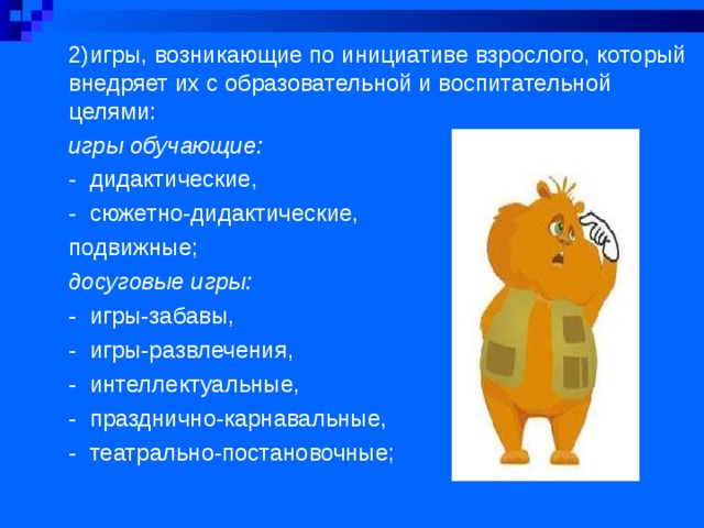 2)игры, возникающие по инициативе взрослого, который внедряет их с образовательной и воспитательной целями: игры обучающие: - дидактические, - сюжетно-дидактические, подвижные; досуговые игры: - игры-забавы, - игры-развлечения, - интеллектуальные, - празднично-карнавальные, - театрально-постановочные; 