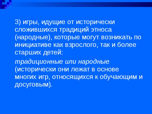 3) игры, идущие от исторически сложившихся традиций этноса (народные), которые могут возникать по инициативе как взрослого, так и более старших детей: традиционные или народные (исторически они лежат в ос­нове многих игр, относящихся к обучающим и досуговым).  