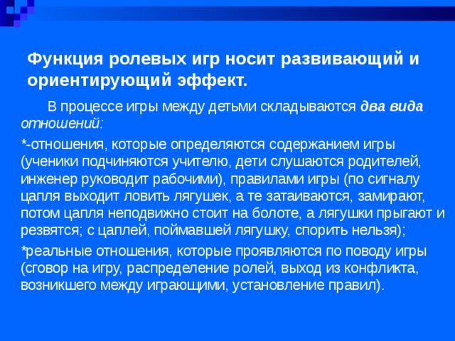 Функция ролевых игр носит развивающий и ориентирующий эффект.  В процессе игры между детьми складываются два вида отношений: *-отношения, которые определяются содержанием игры (ученики подчиняются учителю, дети слушаются родителей, инженер руководит рабочими), правилами игры (по сигна­лу цапля выходит ловить лягушек, а те затаиваются, замирают, потом цапля неподвижно стоит на болоте, а лягушки прыгают и резвятся; с цаплей, поймавшей лягушку, спорить нельзя); *реальные отношения, которые проявляются по поводу игры (сговор на игру, распределение ролей, выход из конфликта, возникшего между играющими, установление правил). 