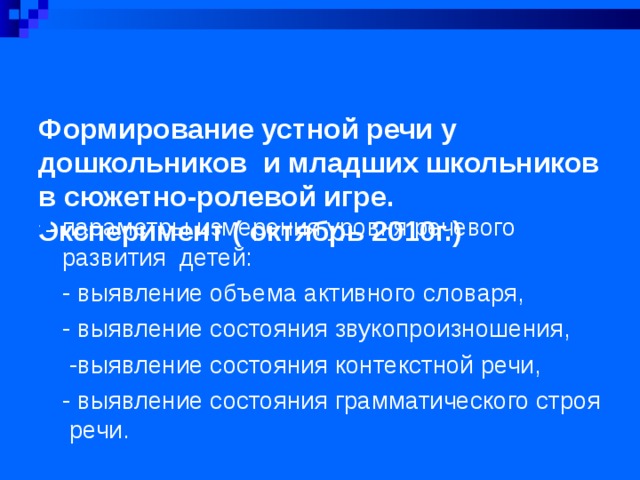 Формирование устной речи у дошкольников и младших школьников в сюжетно-ролевой игре.  Эксперимент ( октябрь 2010г.)      параметры измерения уровня речевого развития детей: - выявление объема активного словаря, - выявление состояния звукопроизношения,  -выявление состояния контекстной речи, - выявление состояния грамматического строя речи.  