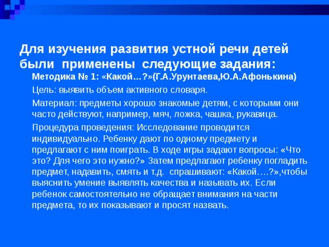 Для изучения развития устной речи детей были  применены следующие задания:   Методика № 1: «Какой…?»(Г.А.Урунтаева,Ю.А.Афонькина) Цель: выявить объем активного словаря. Материал: предметы хорошо знакомые детям, с которыми они часто действуют, например, мяч, ложка, чашка, рукавица. Процедура проведения: Исследование проводится индивидуально. Ребенку дают по одному предмету и предлагают с ним поиграть. В ходе игры задают вопросы: «Что это? Для чего это нужно?» Затем предлагают ребенку погладить предмет, надавить, смять и т.д. спрашивают: «Какой….?»,чтобы выяснить умение выявлять качества и называть их. Если ребенок самостоятельно не обращает внимания на части предмета, то их показывают и просят назвать.  