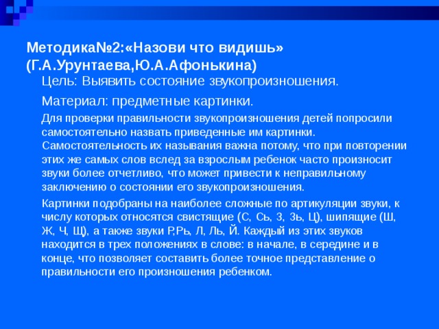 Методика№2:«Назови что видишь»  (Г.А.Урунтаева,Ю.А.Афонькина)   Цель: Выявить состояние звукопроизношения. Материал: предметные картинки. Для проверки правильности звукопроизношения детей попросили самостоятельно назвать приведенные им картинки. Самостоятельность их называния важна потому, что при повторении этих же самых слов вслед за взрослым ребенок часто произносит звуки более отчетливо, что может привести к неправильному заключению о состоянии его звукопроизношения. Картинки подобраны на наиболее сложные по артикуляции звуки, к числу которых относятся свистящие (С, Сь, З, Зь, Ц), шипящие (Ш, Ж, Ч, Щ), а также звуки Р,Рь, Л, Ль, Й. Каждый из этих звуков находится в трех положениях в слове: в начале, в середине и в конце, что позволяет составить более точное представление о правильности его произношения ребенком.  