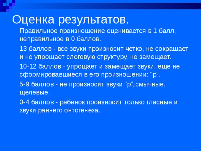 Оценка результатов.   Правильное произношение оценивается в 1 балл, неправильное в 0 баллов. 13 баллов - все звуки произносит четко, не сокращает и не упрощает слоговую структуру, не замещает. 10-12 баллов - упрощает и замещает звуки, еще не сфор­мировавшиеся в его произношении: 