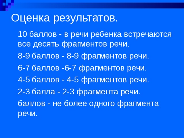 Оценка результатов.   10 баллов - в речи ребенка встречаются все десять фрагментов речи. 8-9 баллов - 8-9 фрагментов речи. 6-7 баллов -6-7 фрагментов речи. 4-5 баллов - 4-5 фрагментов речи. 2-3 балла - 2-3 фрагмента речи. баллов - не более одного фрагмента речи. 