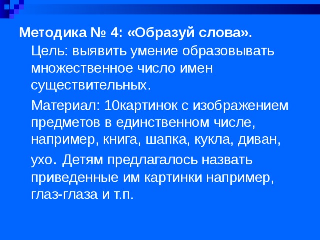 Методика № 4: «Образуй слова».   Цель: выявить умение образовывать множественное число имен существительных. Материал: 10картинок с изображением предметов в единственном числе, например, книга, шапка, кукла, диван, ухо . Детям предлагалось назвать приведенные им картинки например, глаз-глаза и т.п.  