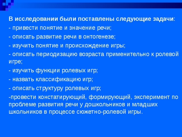 В исследовании были поставлены следующие задачи : - привести понятие и значение речи; - описать развитие речи в онтогенезе; - изучить понятие и происхождение игры; - описать периодизацию возраста применительно к ролевой игре; - изучить функции ролевых игр; - назвать классификацию игр; - описать структуру ролевых игр; -провести констатирующий, формирующий, эксперимент по проблеме развития речи у дошкольников и младших школьников в процессе сюжетно-ролевой игры. 