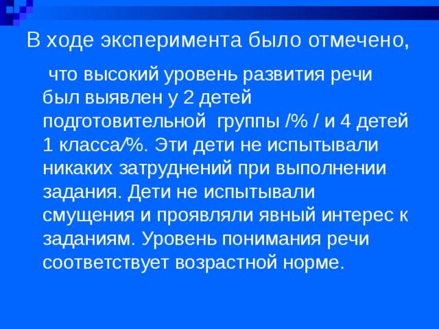 В ходе эксперимента было отмечено,  что высокий уровень развития речи был выявлен у 2 детей подготовительной группы /% / и 4 детей 1 класса / %. Эти дети не испытывали никаких затруднений при выполнении задания. Дети не испытывали смущения и проявляли явный интерес к заданиям. Уровень понимания речи соответствует возрастной норме. 