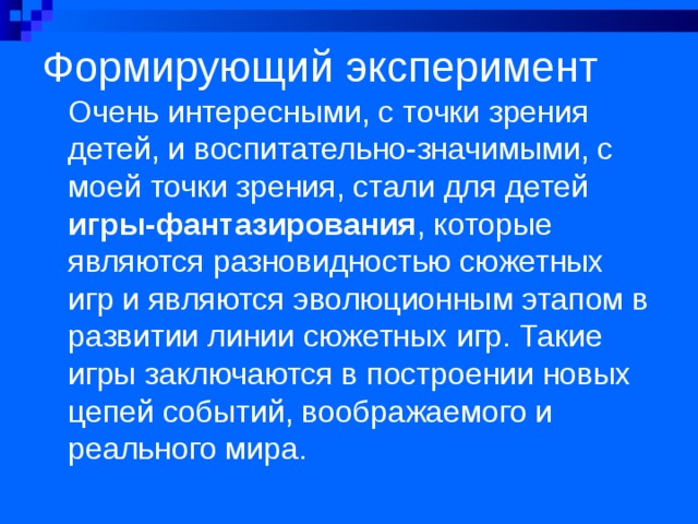 Формирующий эксперимент   Очень интересными, с точки зрения детей, и воспитательно-значимыми, с моей точки зрения, стали для детей игры-фантазирования , которые являются разновидностью сюжетных игр и являются эволюционным этапом в развитии линии сюжетных игр. Такие игры заключаются в построении новых цепей событий, воображаемого и реального мира. 
