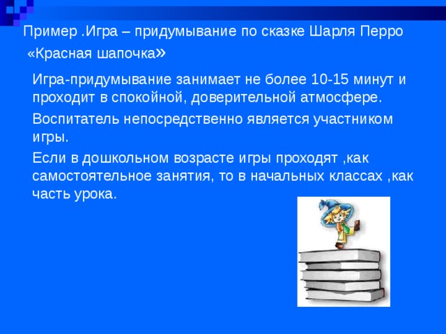 Пример .Игра – придумывание по сказке Шарля Перро  «Красная шапочка » Игра-придумывание занимает не более 10-15 минут и проходит в спокойной, доверительной атмосфере. Воспитатель непосредственно является участником игры. Если в дошкольном возрасте игры проходят ,как самостоятельное занятия, то в начальных классах ,как часть урока. 