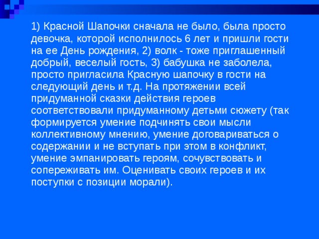 1) Красной Шапочки сначала не было, была просто девочка, которой исполнилось 6 лет и пришли гости на ее День рождения, 2) волк - тоже приглашенный добрый, веселый гость, 3) бабушка не заболела, просто пригласила Красную шапочку в гости на следующий день и т.д. На протяжении всей придуманной сказки действия героев соответствовали придуманному детьми сюжету (так формируется умение подчинять свои мысли коллективному мнению, умение договариваться о содержании и не вступать при этом в конфликт, умение эмпанировать героям, сочувствовать и сопереживать им. Оценивать своих героев и их поступки с позиции морали).  
