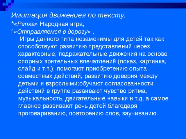 Имитация движениея по тексту.  * «Репка» Народная игра,  * «Отправляемся в дорогу» .      Игры данного типа незаменимы для детей так как способствуют развитию представлений через характерные, подражательные движения на основе опорных зрительных впечатлений (показ, картинка, слайд и т.п.); помогают приобретению опыта совместных действий, развитию доверия между детьми и взрослыми;обучают согласованности действий в группе;развивают чувство ритма, музыкальность, двигательные навыки и т.д, а самое главное развивают речь детей благодаря проговариванию, повторению слов, заучиванию.  