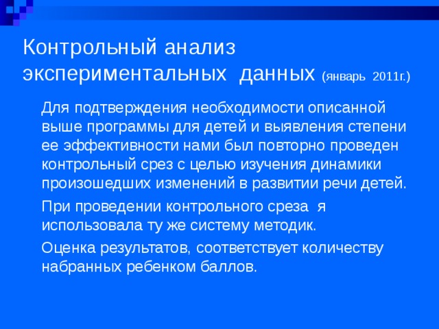 Контрольный анализ экспериментальных данных (январь 2011г.) Для подтверждения необходимости описанной выше программы для детей и выявления степени ее эффективности нами был повторно проведен контрольный срез с целью изучения динамики произошедших изменений в развитии речи детей. При проведении контрольного среза я использовала ту же систему методик. Оценка результатов, соответствует количеству набранных ребенком баллов.  