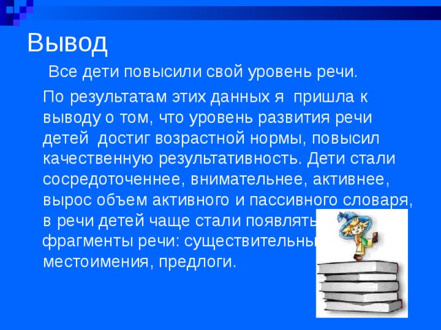Вывод  Все дети повысили свой уровень речи. По результатам этих данных я пришла к выводу о том, что уровень развития речи детей достиг возрастной нормы, повысил качественную результативность. Дети стали сосредоточеннее, внимательнее, активнее, вырос объем активного и пассивного словаря, в речи детей чаще стали появляться фрагменты речи: существительные, глаголы, местоимения, предлоги. 