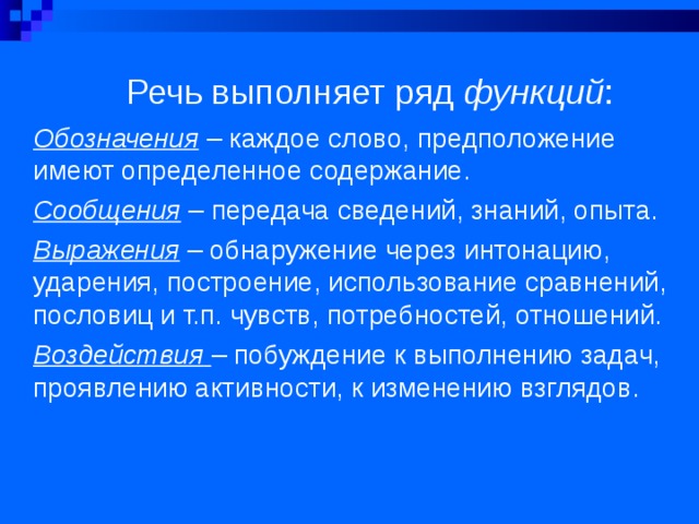  Речь выполняет ряд функций :   Обозначения – каждое слово, предположение имеют определенное содержание. Сообщения – передача сведений, знаний, опыта. Выражения – обнаружение через интонацию, ударения, построение, использование сравнений, пословиц и т.п. чувств, потребностей, отношений. Воздействия  – побуждение к выполнению задач, проявлению активности, к изменению взглядов.  