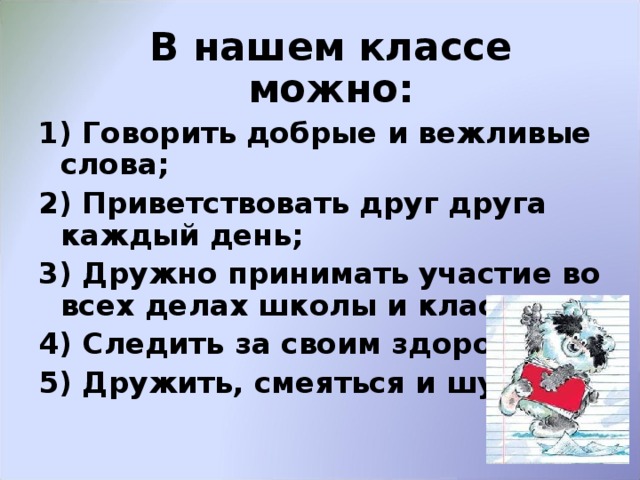   В нашем классе можно: 1) Говорить добрые и вежливые слова; 2) Приветствовать друг друга каждый день; 3) Дружно принимать участие во всех делах школы и класса; 4) Следить за своим здоровьем; 5) Дружить, смеяться и шутить.  