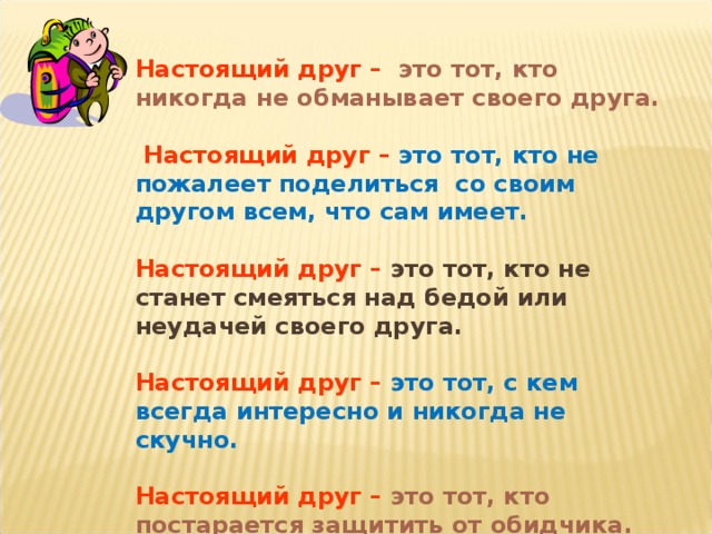 Настоящий друг  –  это тот, кто никогда не обманывает своего друга.   Настоящий друг  –  это тот, кто не пожалеет поделиться со своим другом всем, что сам имеет.  Настоящий друг  –  это тот, кто не станет смеяться над бедой или неудачей своего друга.  Настоящий друг  –  это тот, с кем всегда интересно и никогда не скучно.  Настоящий друг  –  это тот, кто постарается защитить от обидчика.  