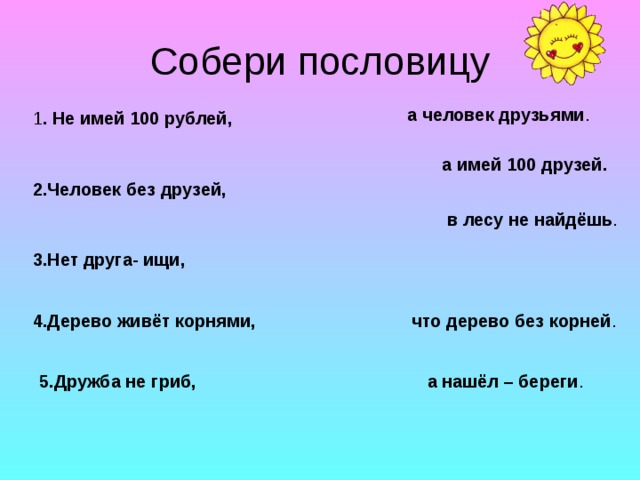 Собери пословицу а человек друзьями . 1 . Не имей 100 рублей,  а имей 100 друзей. 2.Человек без друзей, в лесу не найдёшь . 3.Нет друга- ищи, 4.Дерево живёт корнями, что дерево без корней . 5.Дружба не гриб, а нашёл – береги . 