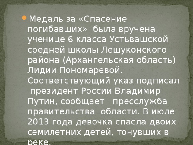 Медаль за «Спасение погибавших» была вручена ученице 6 класса Устьвашской средней школы Лешуконского района (Архангельская область) Лидии Пономаревой. Соответствующий указ подписал президент России Владимир Путин, сообщает пресслужба правительства области. В июле 2013 года девочка спасла двоих семилетних детей, тонувших в реке. 