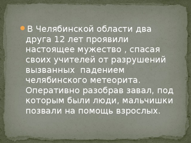 В Челябинской области два друга 12 лет проявили настоящее мужество , спасая своих учителей от разрушений вызванных падением челябинского метеорита. Оперативно разобрав завал, под которым были люди, мальчишки позвали на помощь взрослых. 