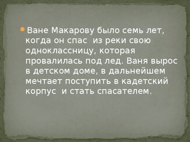 Ване Макарову было семь лет, когда он спас из реки свою одноклассницу, которая провалилась под лед. Ваня вырос в детском доме, в дальнейшем мечтает поступить в кадетский корпус и стать спасателем. 