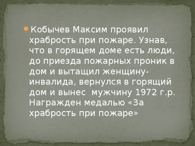Кобычев Максим проявил храбрость при пожаре. Узнав, что в горящем доме есть люди, до приезда пожарных проник в дом и вытащил женщину-инвалида, вернулся в горящий дом и вынес мужчину 1972 г.р. Награжден медалью «За храбрость при пожаре» 