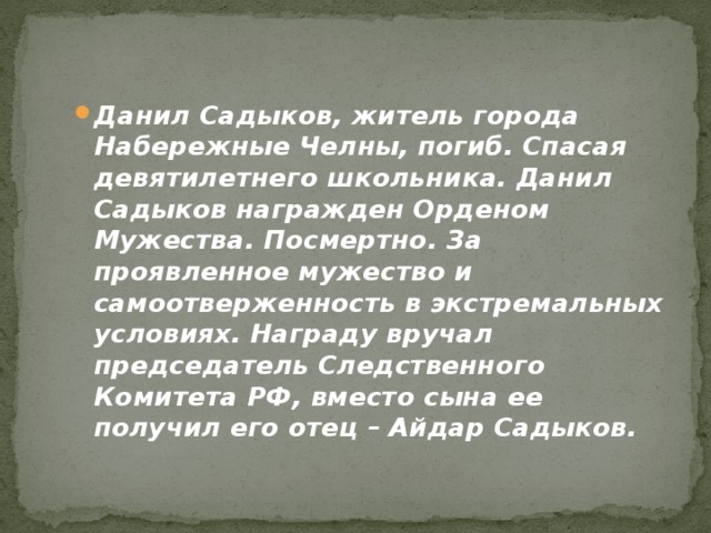Данил Садыков, житель города Набережные Челны, погиб. Спасая девятилетнего школьника. Данил Садыков награжден Орденом Мужества. Посмертно. За проявленное мужество и самоотверженность в экстремальных условиях. Награду вручал председатель Следственного Комитета РФ, вместо сына ее получил его отец – Айдар Садыков. 