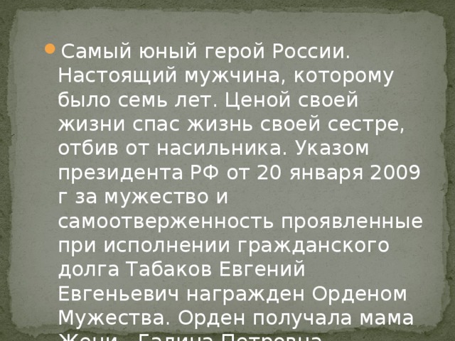 Самый юный герой России. Настоящий мужчина, которому было семь лет. Ценой своей жизни спас жизнь своей сестре, отбив от насильника. Указом президента РФ от 20 января 2009 г за мужество и самоотверженность проявленные при исполнении гражданского долга Табаков Евгений Евгеньевич награжден Орденом Мужества. Орден получала мама Жени - Галина Петровна. 