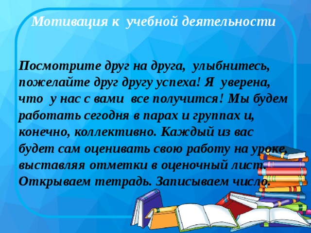 Мотивация к учебной деятельности   Посмотрите друг на друга, улыбнитесь, пожелайте друг другу успеха! Я уверена, что у нас с вами все получится! Мы будем работать сегодня в парах и группах и, конечно, коллективно. Каждый из вас будет сам оценивать свою работу на уроке, выставляя отметки в оценочный лист. Открываем тетрадь. Записываем число.  
