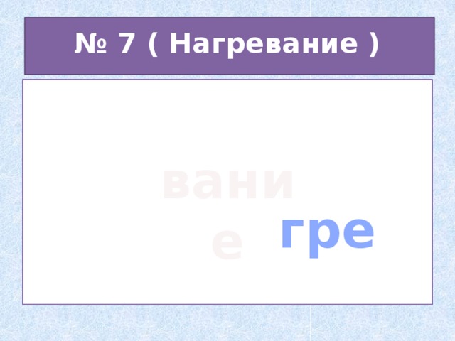 № 7 ( Нагревание )  гре вание 