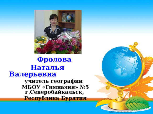 Фролова  Наталья Валерьевна учитель географии МБОУ «Гимназия» №5 г.Северобайкальск, Республика Бурятия 