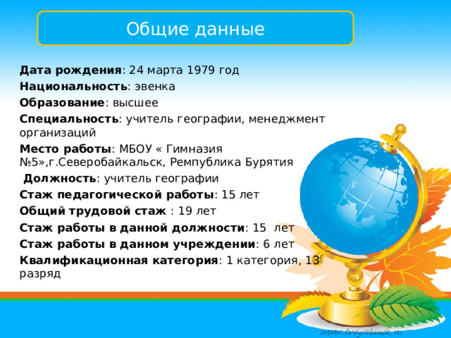 Общие данные Дата рождения : 24 марта 1979 год Национальность : эвенка Образование : высшее Специальность : учитель географии, менеджмент организаций Место работы : МБОУ « Гимназия №5»,г.Северобайкальск, Ремпублика Бурятия  Должность : учитель географии Стаж педагогической работы : 15 лет Общий трудовой стаж : 19 лет Стаж работы в данной должности : 15 лет Стаж работы в данном учреждении : 6 лет Квалификационная категория : 1 категория, 13 разряд 